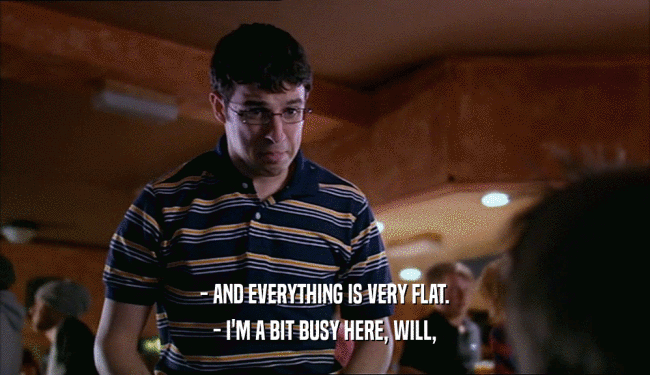 - AND EVERYTHING IS VERY FLAT. - I'M A BIT BUSY HERE, WILL, 