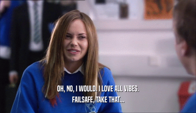 OH, NO, I WOULD. I LOVE ALL VIBES. FAILSAFE, TAKE THAT... 