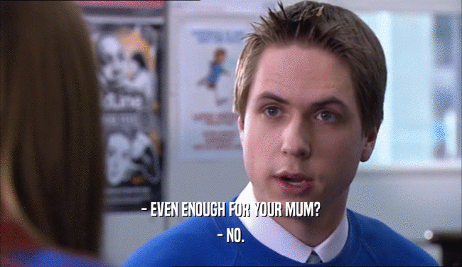 - EVEN ENOUGH FOR YOUR MUM? - NO. 