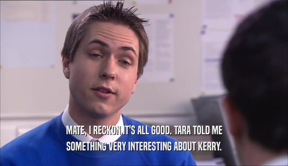 MATE, I RECKON IT'S ALL GOOD. TARA TOLD ME SOMETHING VERY INTERESTING ABOUT KERRY. 