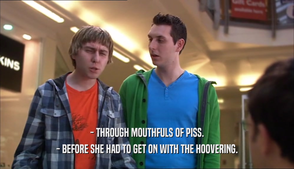 - THROUGH MOUTHFULS OF PISS. - BEFORE SHE HAD TO GET ON WITH THE HOOVERING. 
