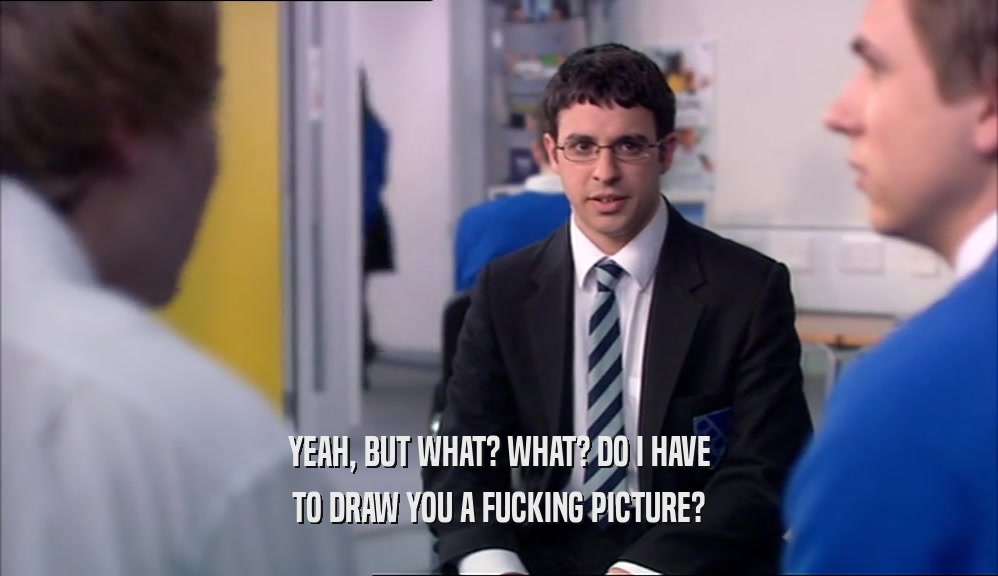 YEAH, BUT WHAT? WHAT? DO I HAVE TO DRAW YOU A FUCKING PICTURE? 