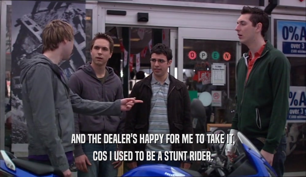 AND THE DEALER'S HAPPY FOR ME TO TAKE IT, COS I USED TO BE A STUNT RIDER. 