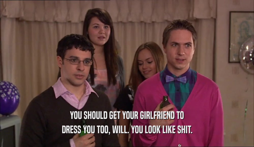 YOU SHOULD GET YOUR GIRLFRIEND TO
 DRESS YOU TOO, WILL. YOU LOOK LIKE SHIT.
 