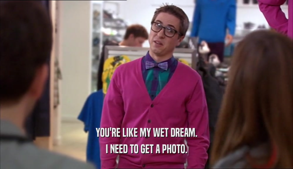 YOU'RE LIKE MY WET DREAM. I NEED TO GET A PHOTO. 
