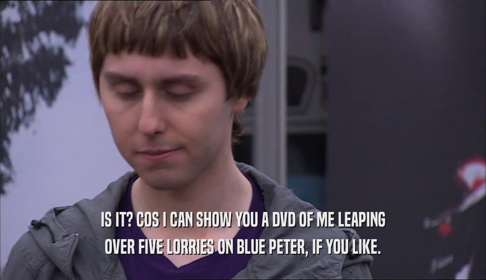 IS IT? COS I CAN SHOW YOU A DVD OF ME LEAPING OVER FIVE LORRIES ON BLUE PETER, IF YOU LIKE. 