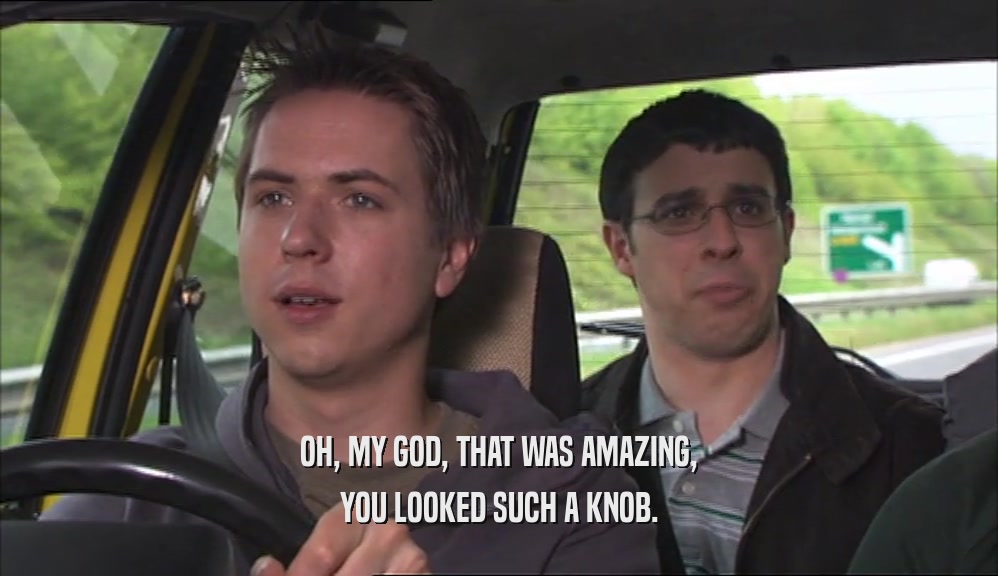 OH, MY GOD, THAT WAS AMAZING, YOU LOOKED SUCH A KNOB. 