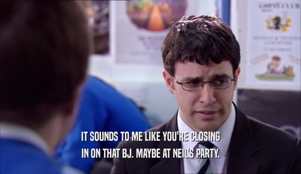 IT SOUNDS TO ME LIKE YOU'RE CLOSING IN ON THAT BJ. MAYBE AT NEIL'S PARTY. 