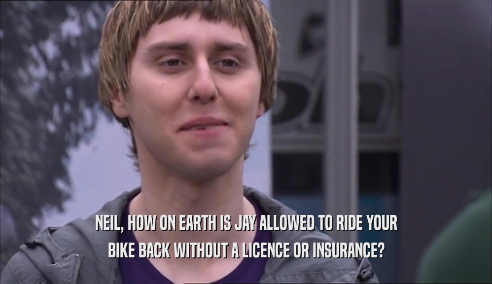NEIL, HOW ON EARTH IS JAY ALLOWED TO RIDE YOUR BIKE BACK WITHOUT A LICENCE OR INSURANCE? 