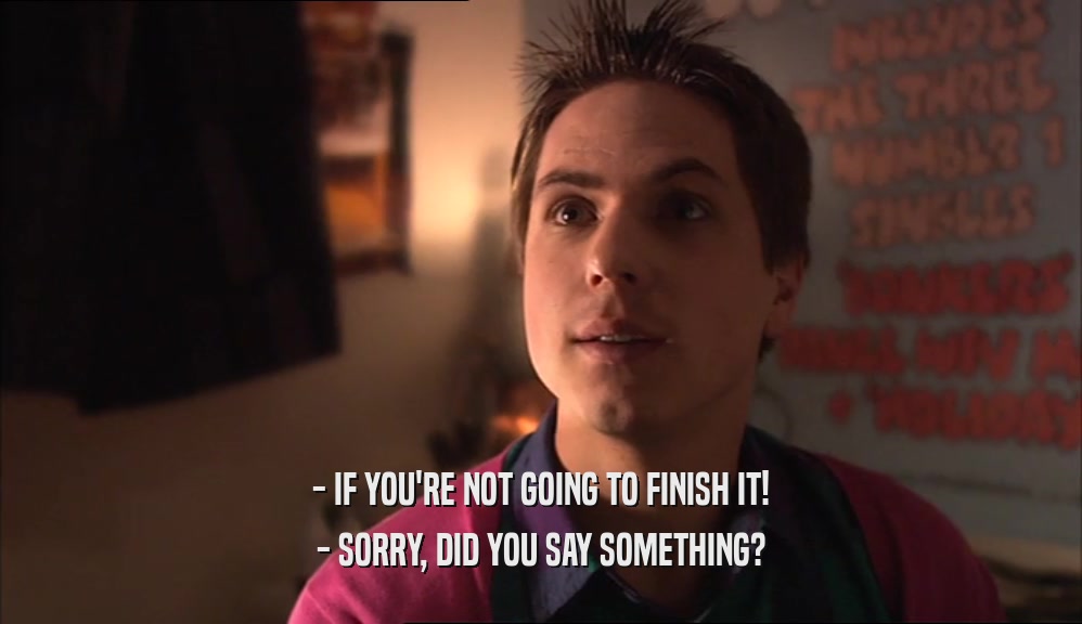 - IF YOU'RE NOT GOING TO FINISH IT! - SORRY, DID YOU SAY SOMETHING? 