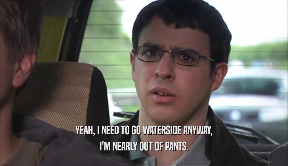 YEAH, I NEED TO GO WATERSIDE ANYWAY, I'M NEARLY OUT OF PANTS. 