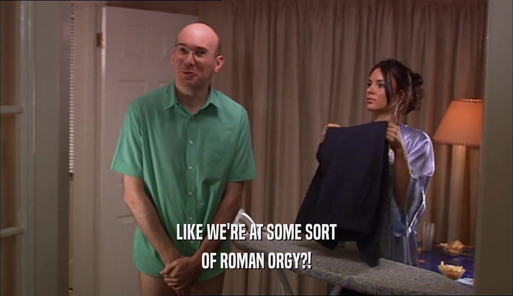 LIKE WE'RE AT SOME SORT OF ROMAN ORGY?! 
