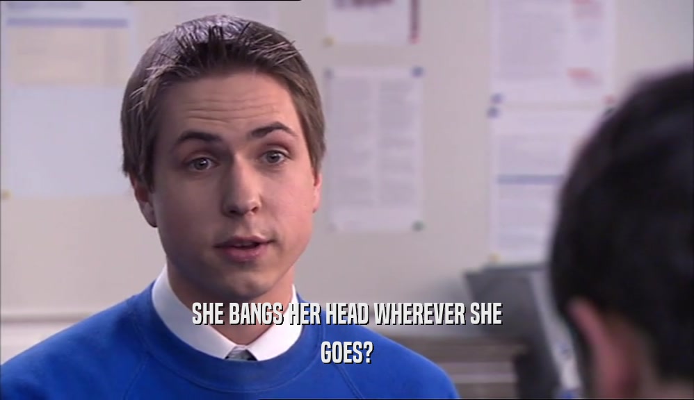 SHE BANGS HER HEAD WHEREVER SHE GOES? 