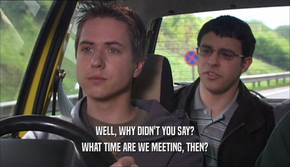 WELL, WHY DIDN'T YOU SAY? WHAT TIME ARE WE MEETING, THEN? 