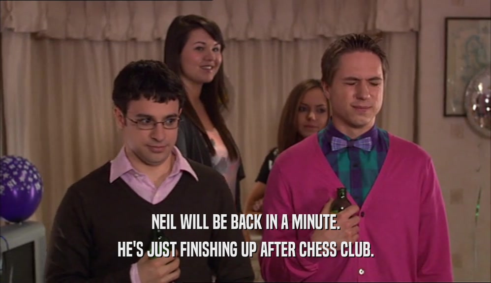 NEIL WILL BE BACK IN A MINUTE. HE'S JUST FINISHING UP AFTER CHESS CLUB. 