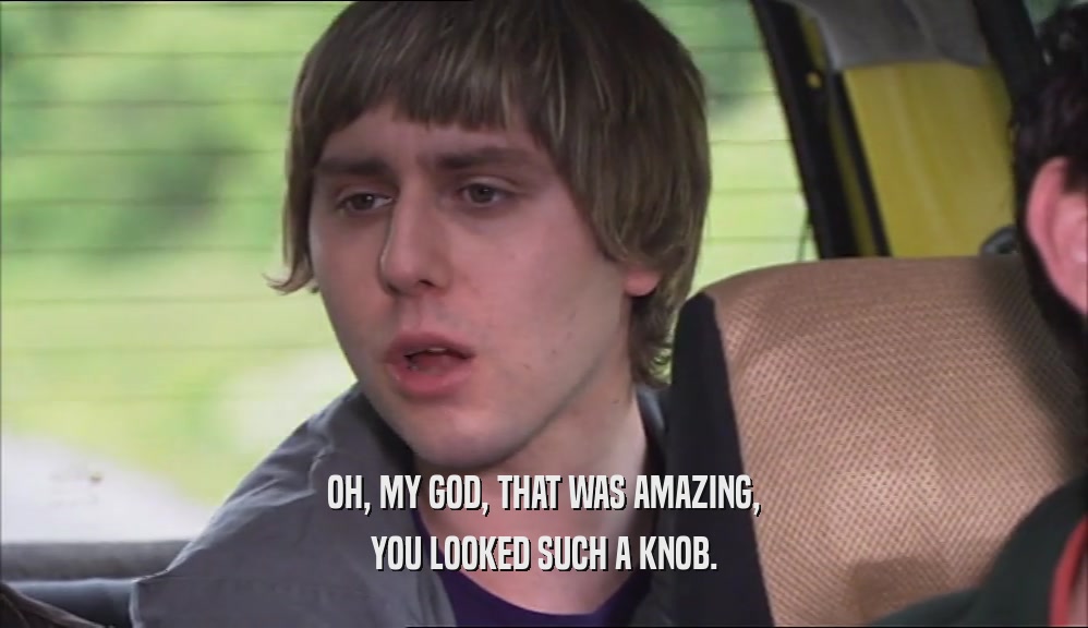 OH, MY GOD, THAT WAS AMAZING, YOU LOOKED SUCH A KNOB. 