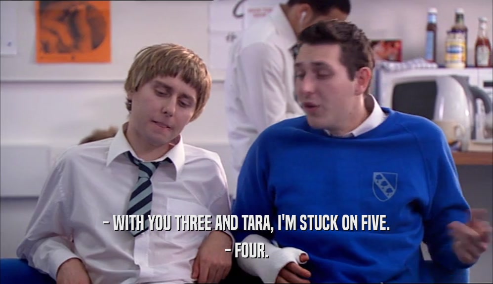 - WITH YOU THREE AND TARA, I'M STUCK ON FIVE.
 - FOUR.
 