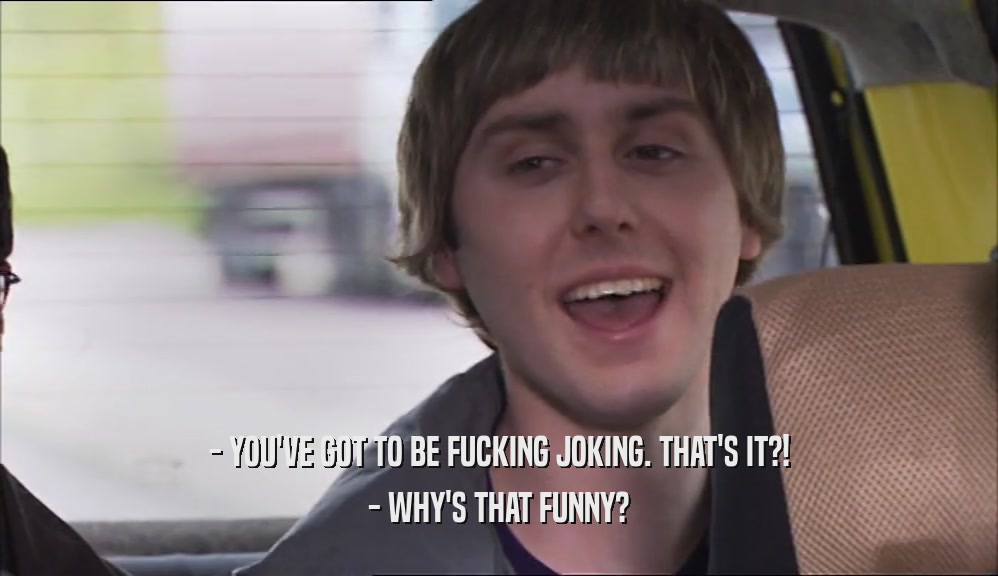 - YOU'VE GOT TO BE FUCKING JOKING. THAT'S IT?! - WHY'S THAT FUNNY? 