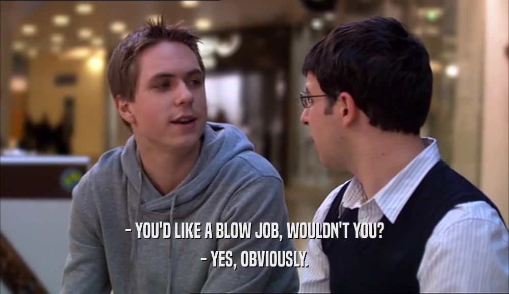 - YOU'D LIKE A BLOW JOB, WOULDN'T YOU?
 - YES, OBVIOUSLY.
 
