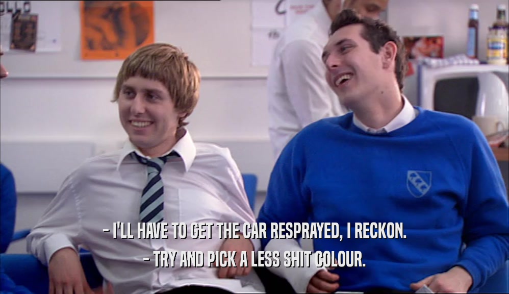 - I'LL HAVE TO GET THE CAR RESPRAYED, I RECKON. - TRY AND PICK A LESS SHIT COLOUR. 