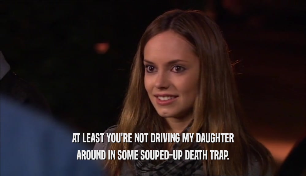 AT LEAST YOU'RE NOT DRIVING MY DAUGHTER AROUND IN SOME SOUPED-UP DEATH TRAP. 