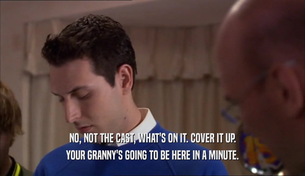 NO, NOT THE CAST, WHAT'S ON IT. COVER IT UP. YOUR GRANNY'S GOING TO BE HERE IN A MINUTE. 