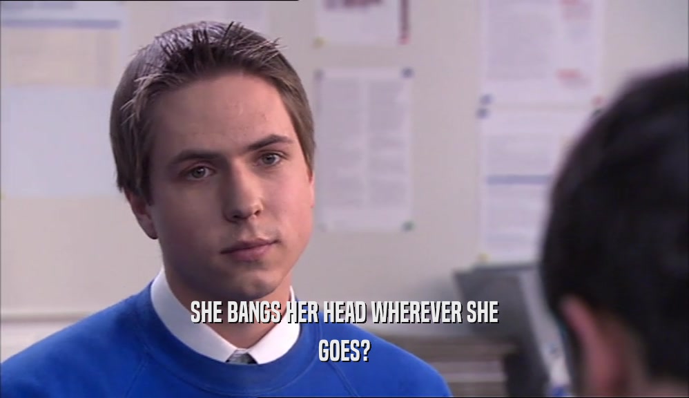 SHE BANGS HER HEAD WHEREVER SHE GOES? 