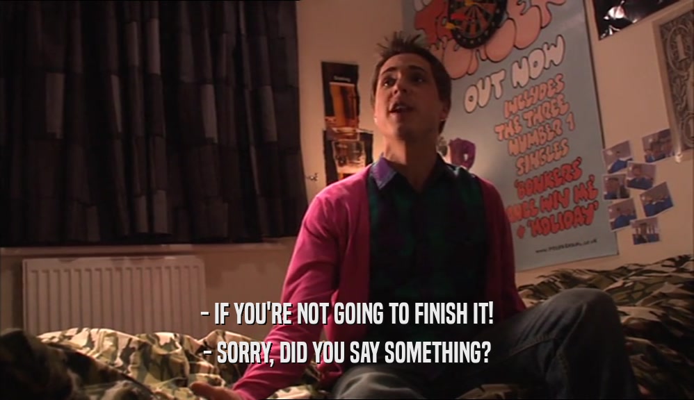 - IF YOU'RE NOT GOING TO FINISH IT! - SORRY, DID YOU SAY SOMETHING? 