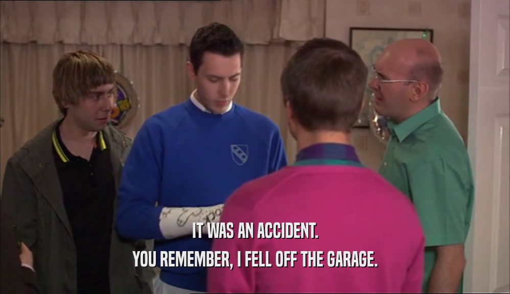 IT WAS AN ACCIDENT.
 YOU REMEMBER, I FELL OFF THE GARAGE.
 