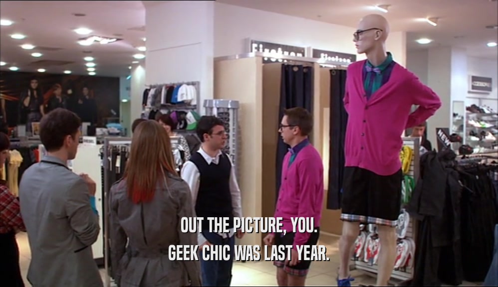 OUT THE PICTURE, YOU. GEEK CHIC WAS LAST YEAR. 