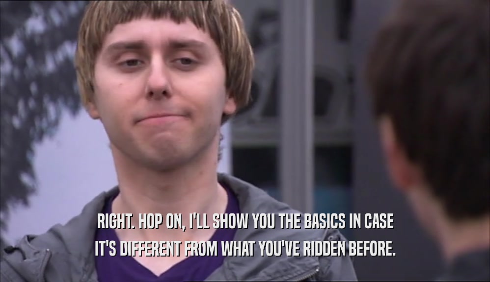 RIGHT. HOP ON, I'LL SHOW YOU THE BASICS IN CASE IT'S DIFFERENT FROM WHAT YOU'VE RIDDEN BEFORE. 