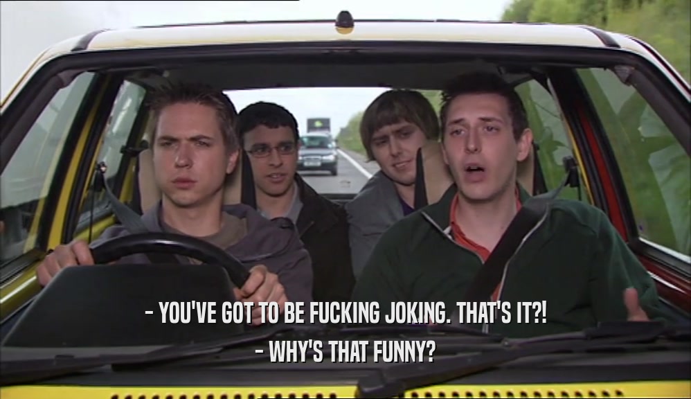 - YOU'VE GOT TO BE FUCKING JOKING. THAT'S IT?! - WHY'S THAT FUNNY? 