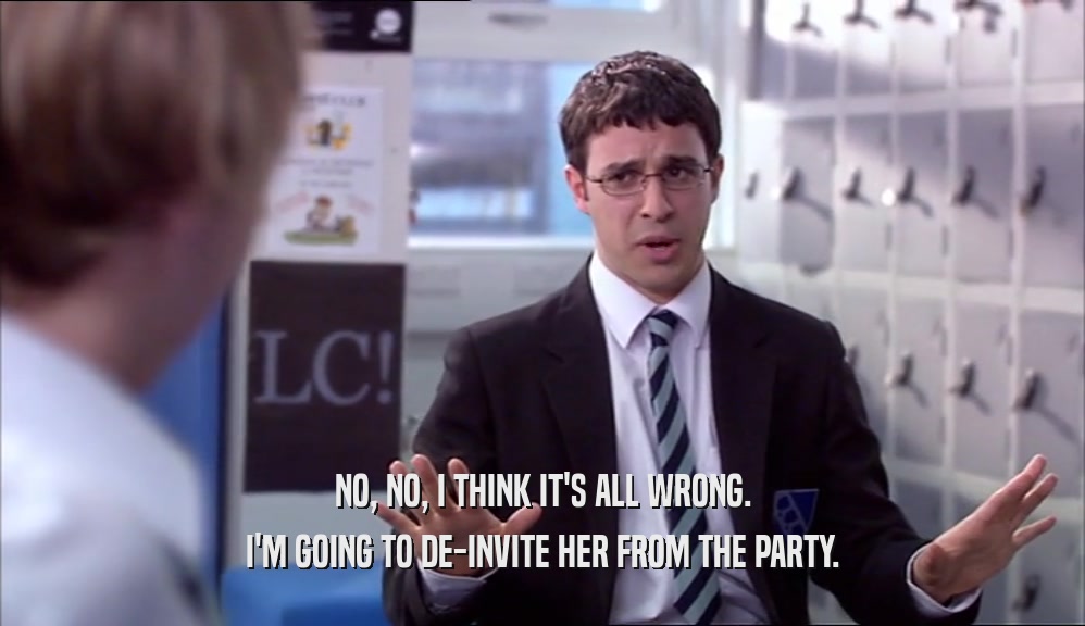 NO, NO, I THINK IT'S ALL WRONG. I'M GOING TO DE-INVITE HER FROM THE PARTY. 