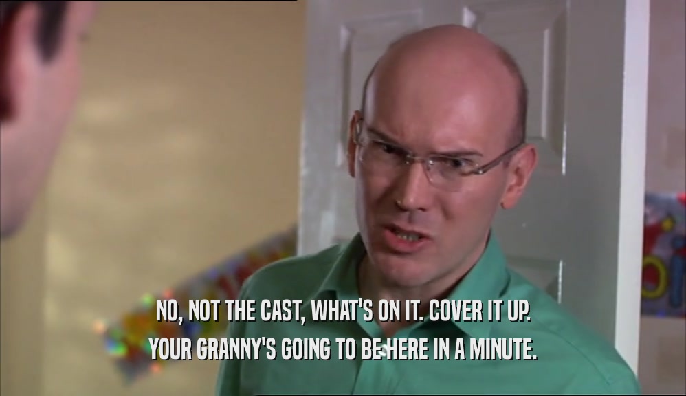 NO, NOT THE CAST, WHAT'S ON IT. COVER IT UP. YOUR GRANNY'S GOING TO BE HERE IN A MINUTE. 