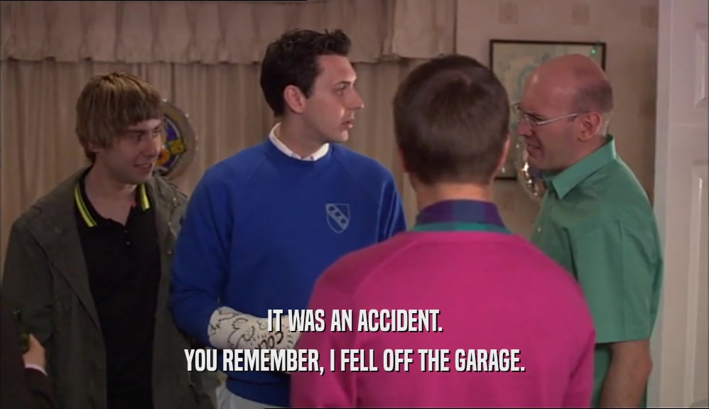 IT WAS AN ACCIDENT.
 YOU REMEMBER, I FELL OFF THE GARAGE.
 