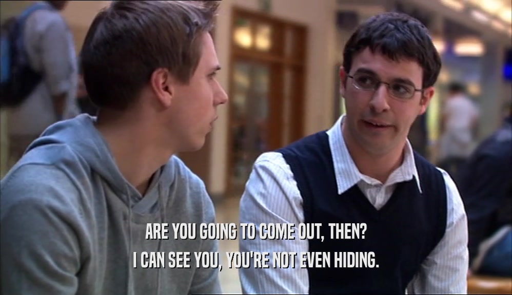 ARE YOU GOING TO COME OUT, THEN? I CAN SEE YOU, YOU'RE NOT EVEN HIDING. 