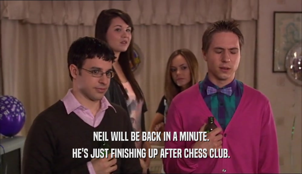 NEIL WILL BE BACK IN A MINUTE. HE'S JUST FINISHING UP AFTER CHESS CLUB. 