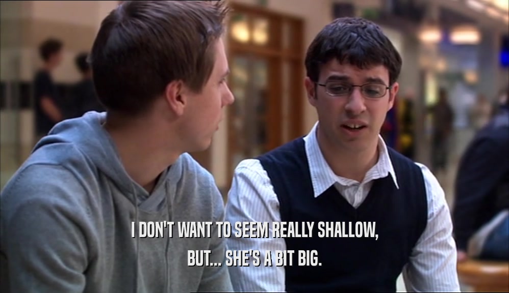 I DON'T WANT TO SEEM REALLY SHALLOW, BUT... SHE'S A BIT BIG. 