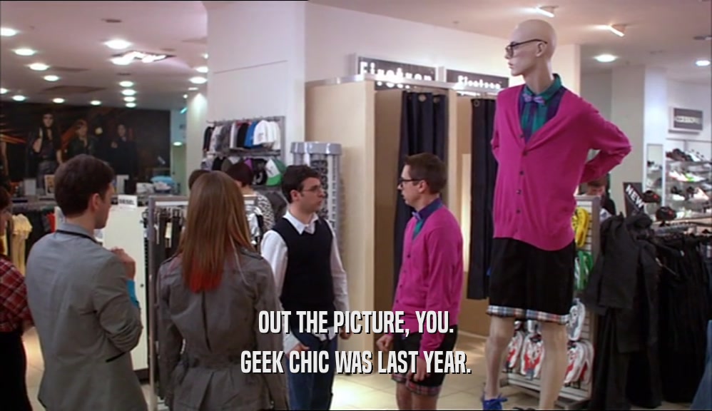 OUT THE PICTURE, YOU. GEEK CHIC WAS LAST YEAR. 