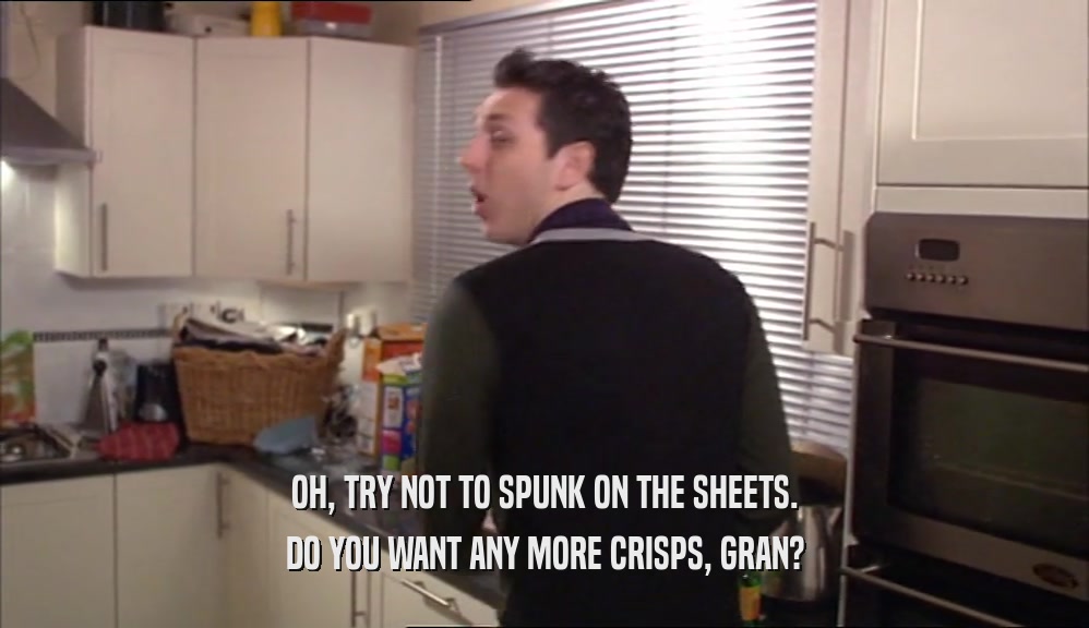 OH, TRY NOT TO SPUNK ON THE SHEETS. DO YOU WANT ANY MORE CRISPS, GRAN? 