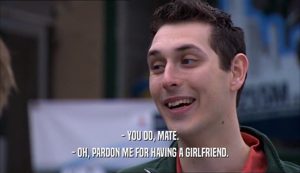 - YOU DO, MATE. - OH, PARDON ME FOR HAVING A GIRLFRIEND. 