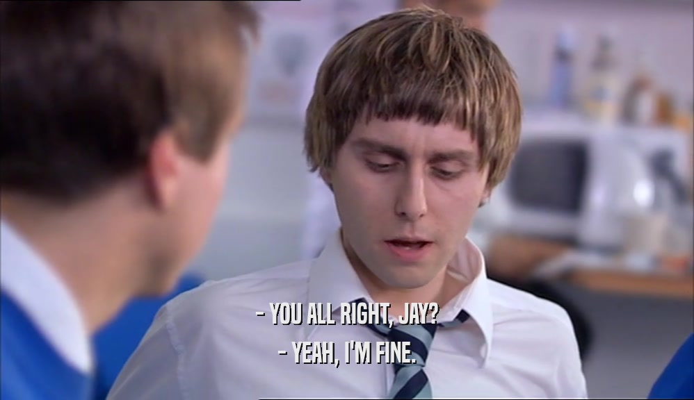 - YOU ALL RIGHT, JAY? - YEAH, I'M FINE. 