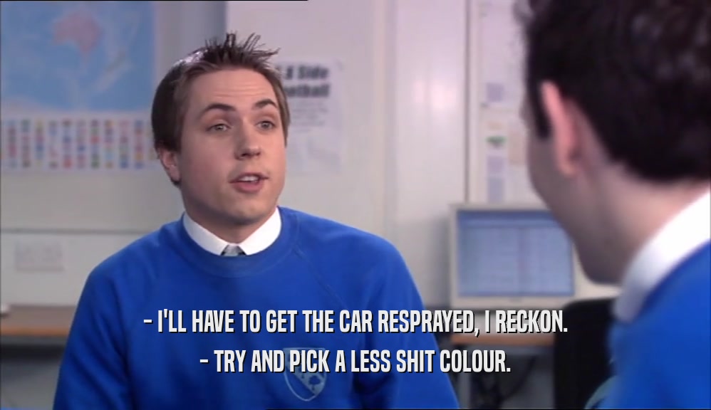 - I'LL HAVE TO GET THE CAR RESPRAYED, I RECKON. - TRY AND PICK A LESS SHIT COLOUR. 