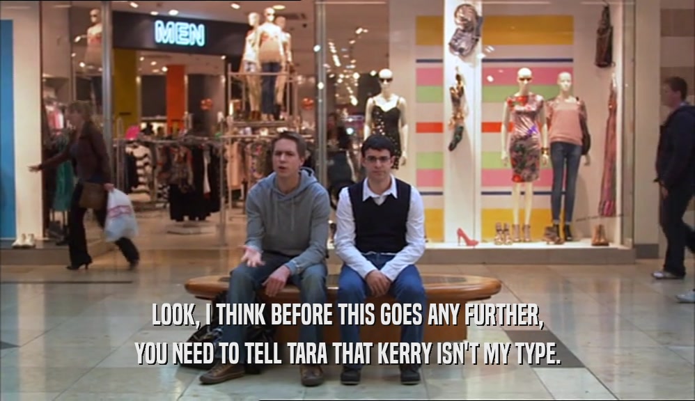 LOOK, I THINK BEFORE THIS GOES ANY FURTHER, YOU NEED TO TELL TARA THAT KERRY ISN'T MY TYPE. 