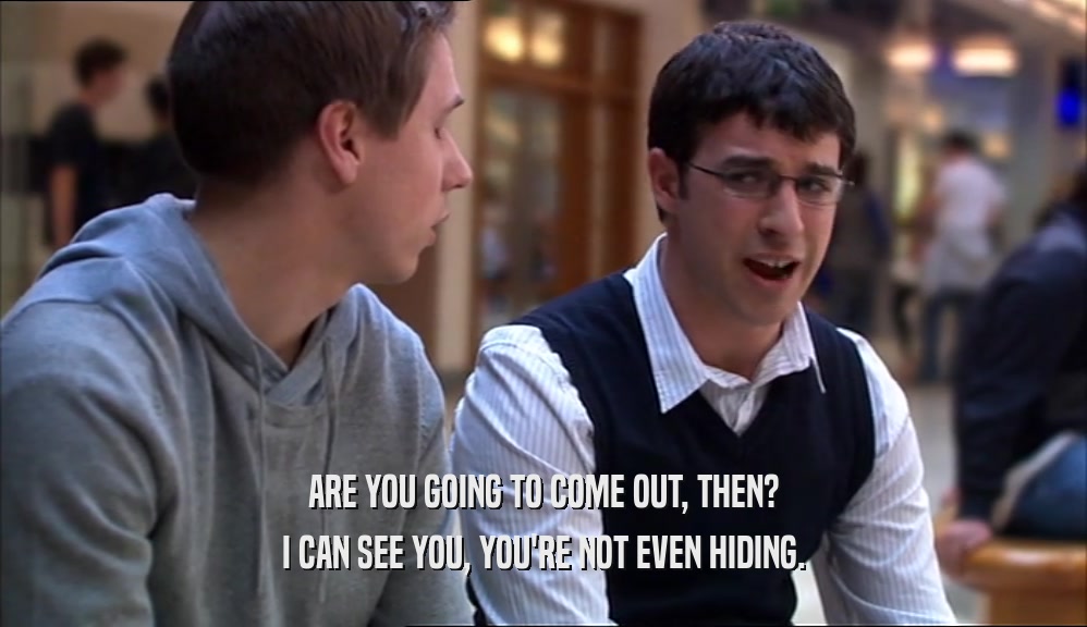 ARE YOU GOING TO COME OUT, THEN? I CAN SEE YOU, YOU'RE NOT EVEN HIDING. 