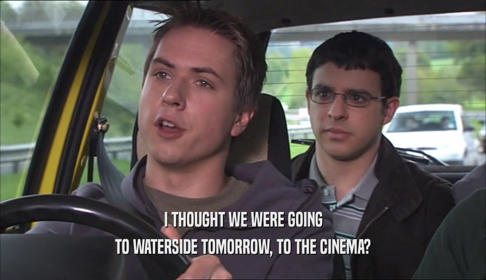 I THOUGHT WE WERE GOING TO WATERSIDE TOMORROW, TO THE CINEMA? 
