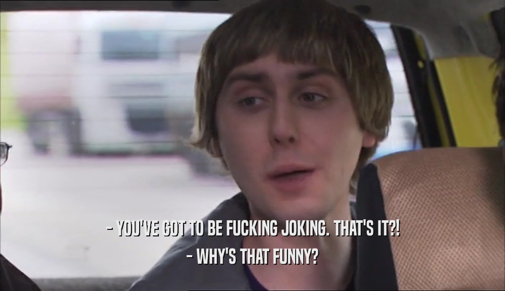 - YOU'VE GOT TO BE FUCKING JOKING. THAT'S IT?! - WHY'S THAT FUNNY? 