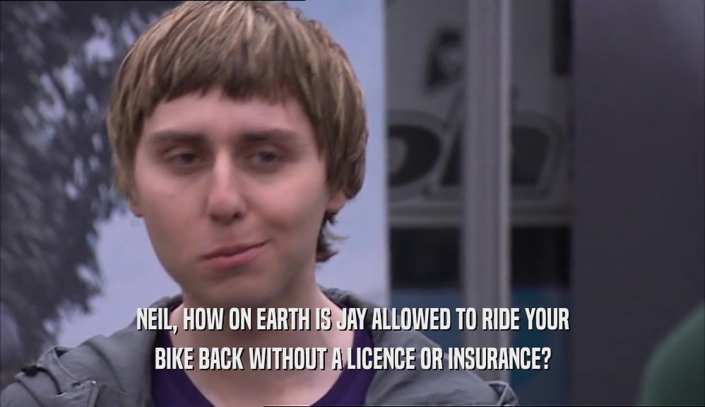 NEIL, HOW ON EARTH IS JAY ALLOWED TO RIDE YOUR BIKE BACK WITHOUT A LICENCE OR INSURANCE? 