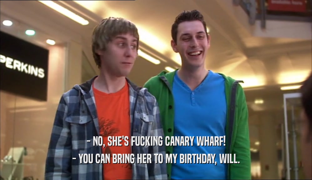- NO, SHE'S FUCKING CANARY WHARF! - YOU CAN BRING HER TO MY BIRTHDAY, WILL. 