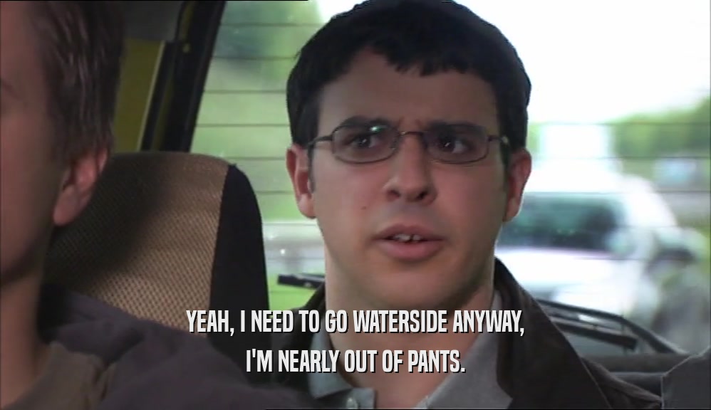 YEAH, I NEED TO GO WATERSIDE ANYWAY, I'M NEARLY OUT OF PANTS. 